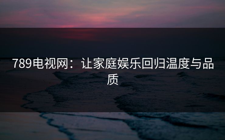 789电视网：让家庭娱乐回归温度与品质