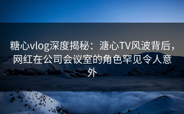糖心vlog深度揭秘：溏心TV风波背后，网红在公司会议室的角色罕见令人意外