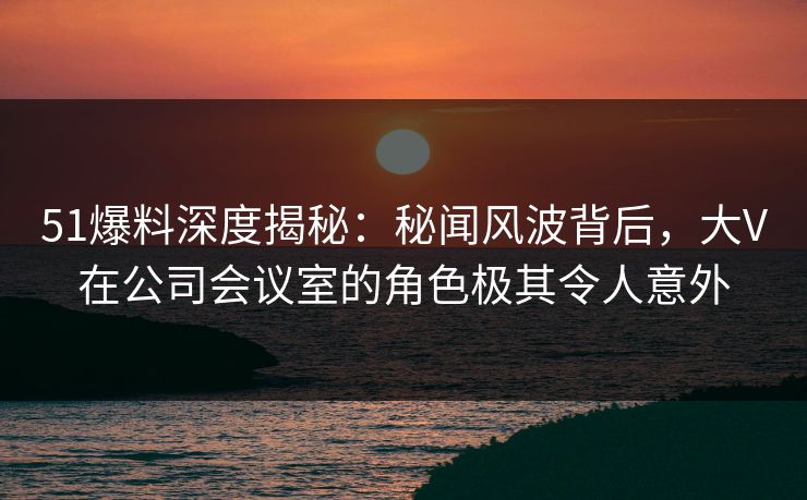 51爆料深度揭秘：秘闻风波背后，大V在公司会议室的角色极其令人意外