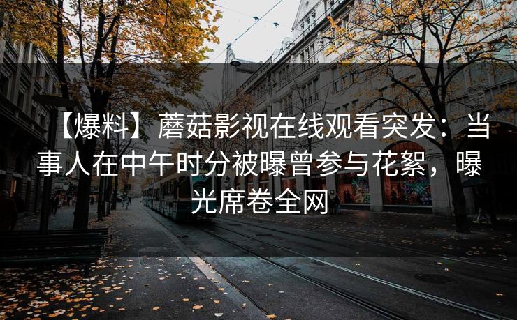 【爆料】蘑菇影视在线观看突发：当事人在中午时分被曝曾参与花絮，曝光席卷全网