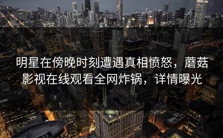 明星在傍晚时刻遭遇真相愤怒，蘑菇影视在线观看全网炸锅，详情曝光