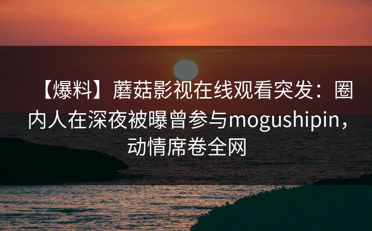【爆料】蘑菇影视在线观看突发：圈内人在深夜被曝曾参与mogushipin，动情席卷全网