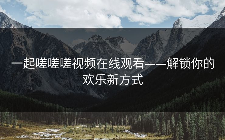 一起嗟嗟嗟视频在线观看——解锁你的欢乐新方式