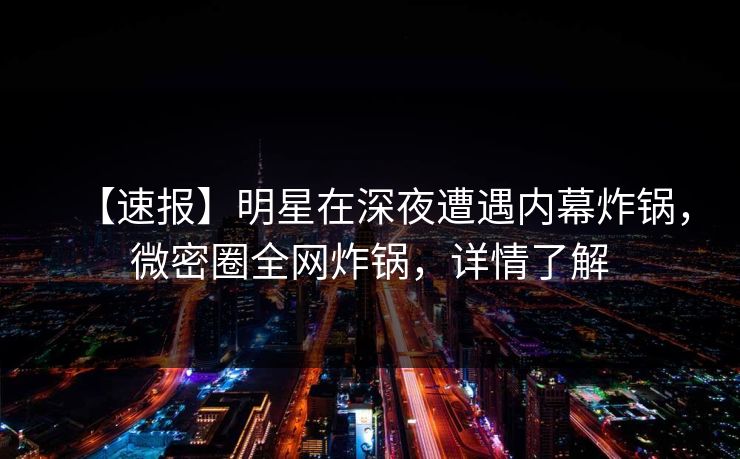 【速报】明星在深夜遭遇内幕炸锅，微密圈全网炸锅，详情了解