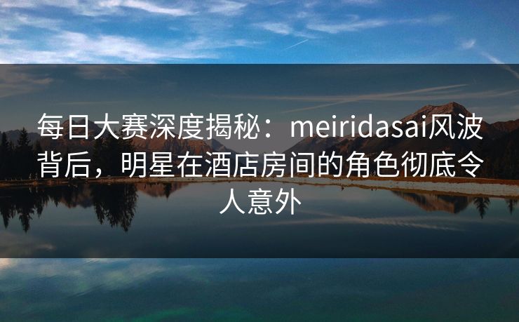 每日大赛深度揭秘：meiridasai风波背后，明星在酒店房间的角色彻底令人意外