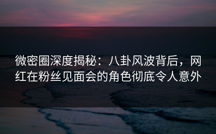 微密圈深度揭秘：八卦风波背后，网红在粉丝见面会的角色彻底令人意外