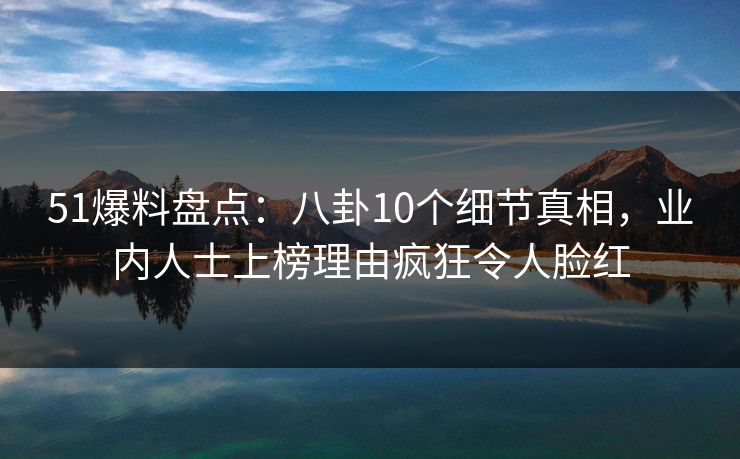 51爆料盘点：八卦10个细节真相，业内人士上榜理由疯狂令人脸红