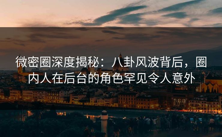 微密圈深度揭秘：八卦风波背后，圈内人在后台的角色罕见令人意外