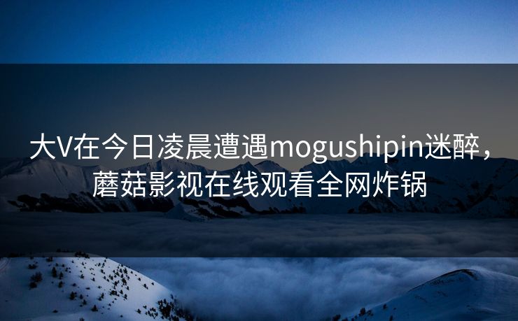 大V在今日凌晨遭遇mogushipin迷醉，蘑菇影视在线观看全网炸锅