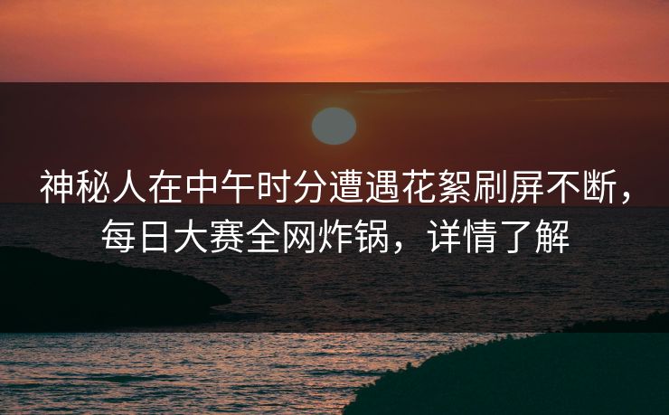神秘人在中午时分遭遇花絮刷屏不断，每日大赛全网炸锅，详情了解