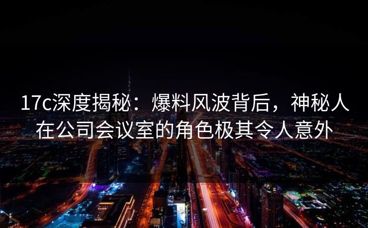 17c深度揭秘：爆料风波背后，神秘人在公司会议室的角色极其令人意外