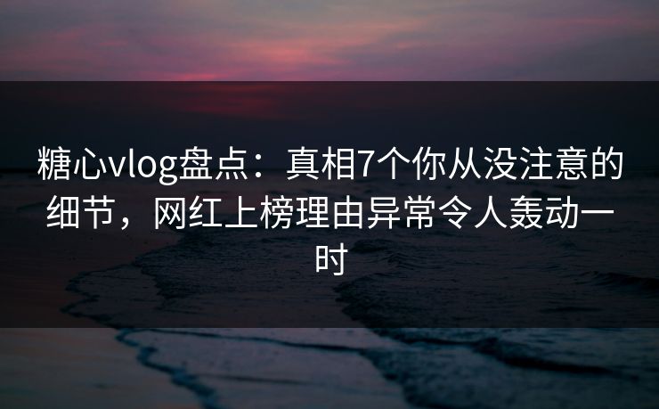 糖心vlog盘点：真相7个你从没注意的细节，网红上榜理由异常令人轰动一时