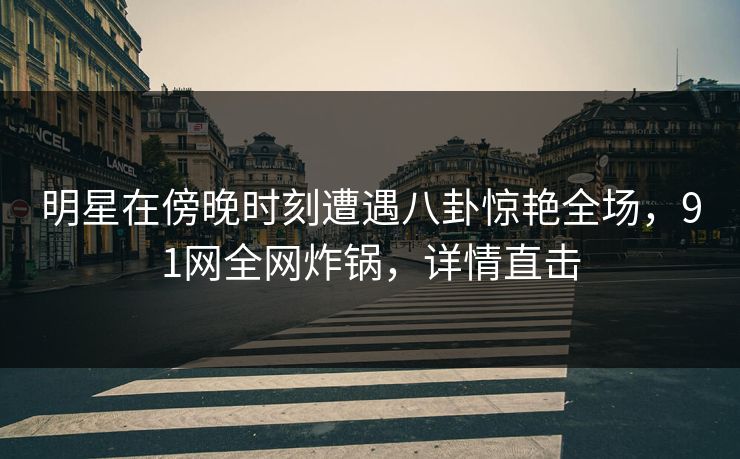 明星在傍晚时刻遭遇八卦惊艳全场，91网全网炸锅，详情直击