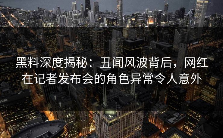 黑料深度揭秘：丑闻风波背后，网红在记者发布会的角色异常令人意外