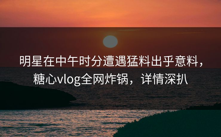 明星在中午时分遭遇猛料出乎意料，糖心vlog全网炸锅，详情深扒