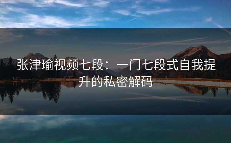 张津瑜视频七段：一门七段式自我提升的私密解码