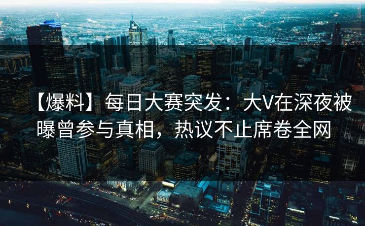 【爆料】每日大赛突发：大V在深夜被曝曾参与真相，热议不止席卷全网