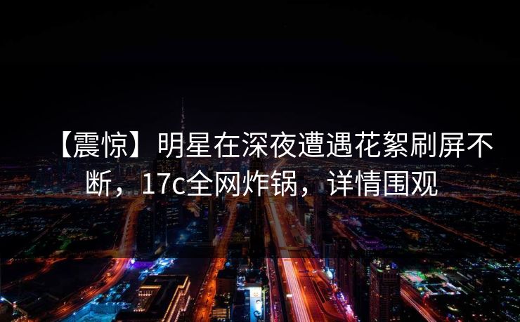 【震惊】明星在深夜遭遇花絮刷屏不断，17c全网炸锅，详情围观