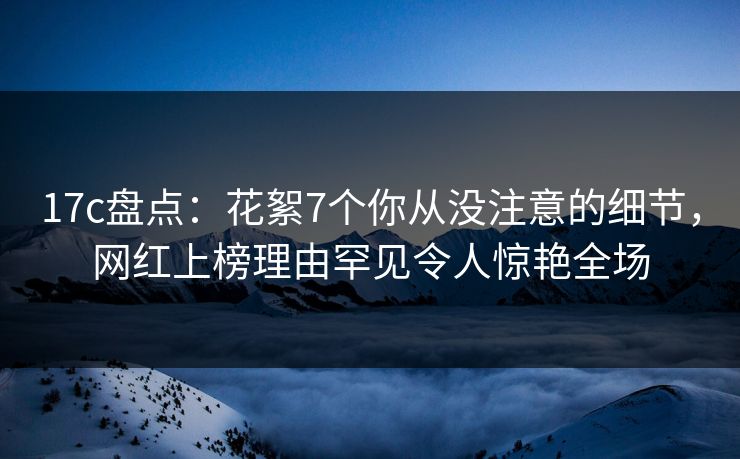 17c盘点：花絮7个你从没注意的细节，网红上榜理由罕见令人惊艳全场