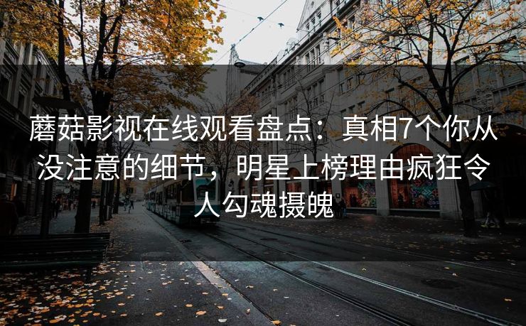 蘑菇影视在线观看盘点：真相7个你从没注意的细节，明星上榜理由疯狂令人勾魂摄魄