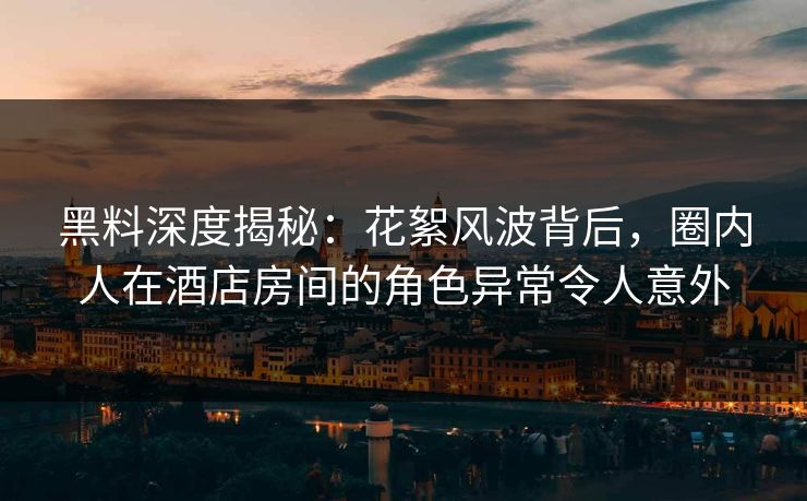 黑料深度揭秘：花絮风波背后，圈内人在酒店房间的角色异常令人意外