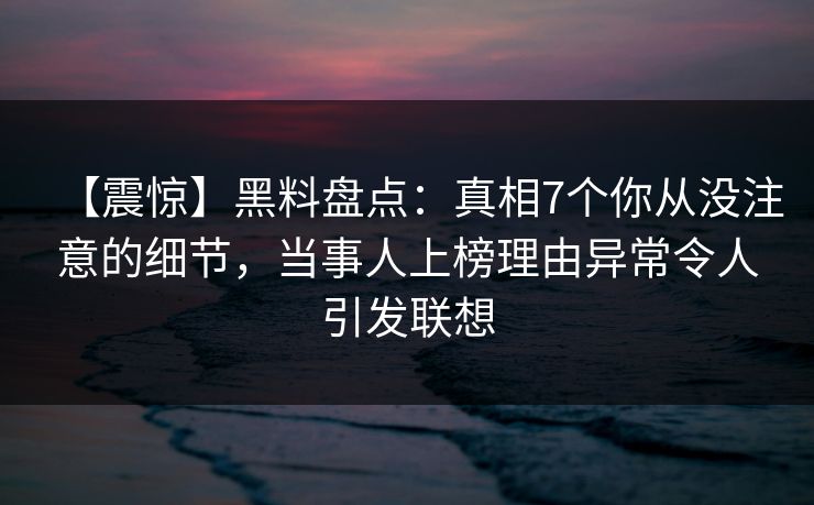 【震惊】黑料盘点：真相7个你从没注意的细节，当事人上榜理由异常令人引发联想