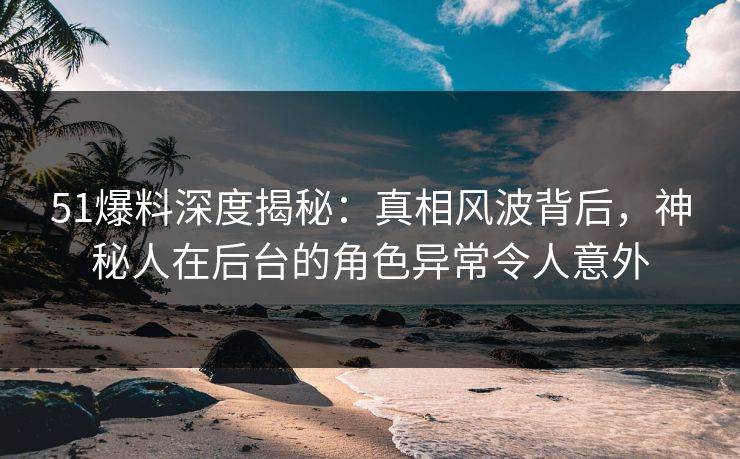 51爆料深度揭秘：真相风波背后，神秘人在后台的角色异常令人意外