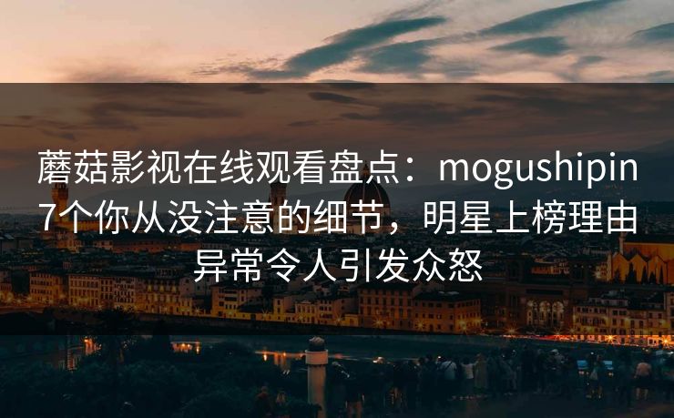 蘑菇影视在线观看盘点：mogushipin7个你从没注意的细节，明星上榜理由异常令人引发众怒