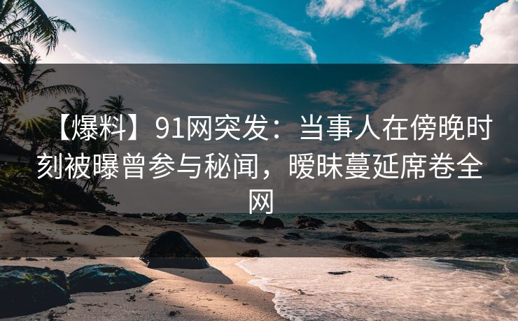 【爆料】91网突发：当事人在傍晚时刻被曝曾参与秘闻，暧昧蔓延席卷全网