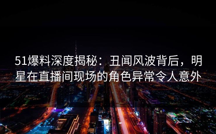 51爆料深度揭秘：丑闻风波背后，明星在直播间现场的角色异常令人意外