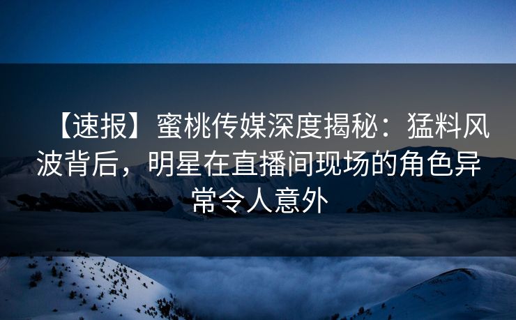 【速报】蜜桃传媒深度揭秘：猛料风波背后，明星在直播间现场的角色异常令人意外