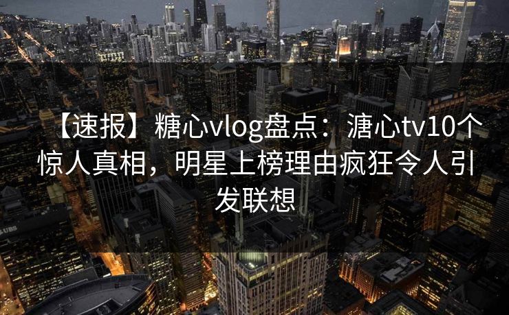 【速报】糖心vlog盘点：溏心tv10个惊人真相，明星上榜理由疯狂令人引发联想