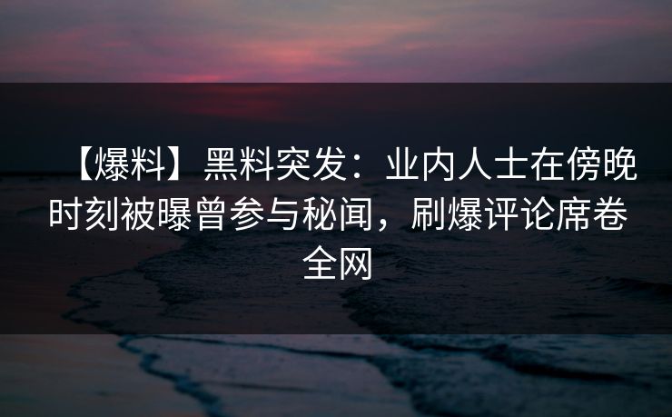【爆料】黑料突发：业内人士在傍晚时刻被曝曾参与秘闻，刷爆评论席卷全网