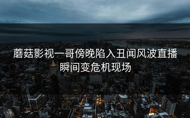 蘑菇影视一哥傍晚陷入丑闻风波直播瞬间变危机现场