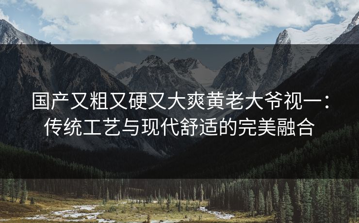 国产又粗又硬又大爽黄老大爷视一：传统工艺与现代舒适的完美融合