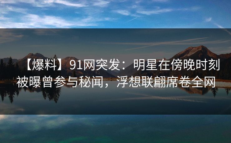 【爆料】91网突发：明星在傍晚时刻被曝曾参与秘闻，浮想联翩席卷全网