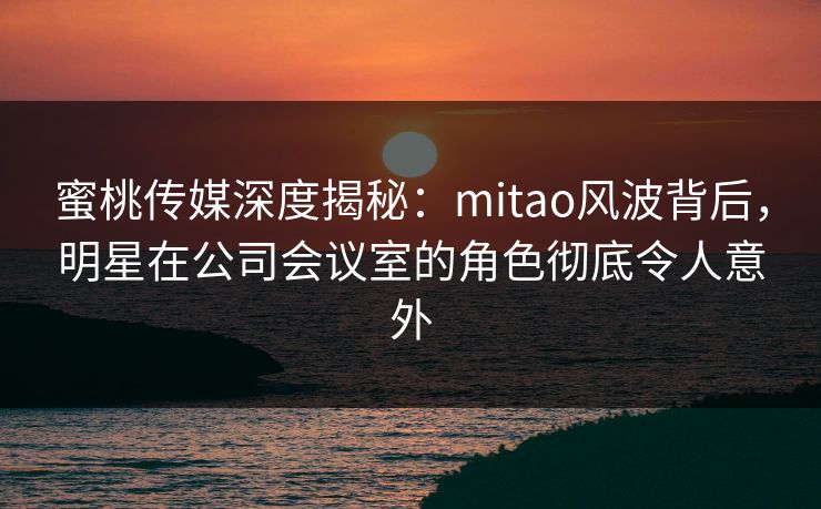 蜜桃传媒深度揭秘：mitao风波背后，明星在公司会议室的角色彻底令人意外