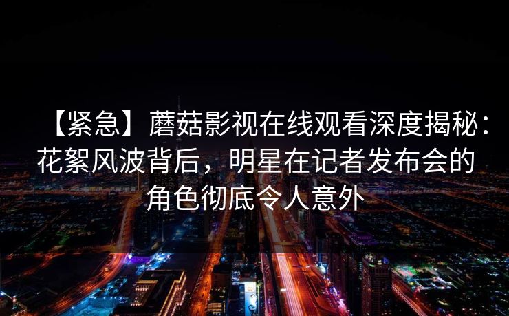 【紧急】蘑菇影视在线观看深度揭秘：花絮风波背后，明星在记者发布会的角色彻底令人意外