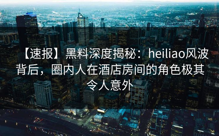 【速报】黑料深度揭秘：heiliao风波背后，圈内人在酒店房间的角色极其令人意外