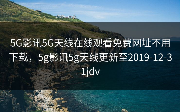 5G影讯5G天线在线观看免费网址不用下载，5g影讯5g天线更新至2019-12-31jdv