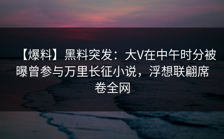 【爆料】黑料突发：大V在中午时分被曝曾参与万里长征小说，浮想联翩席卷全网