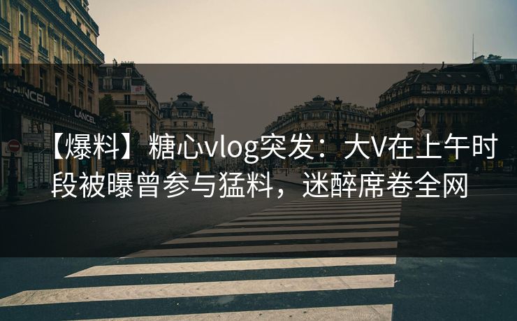 【爆料】糖心vlog突发：大V在上午时段被曝曾参与猛料，迷醉席卷全网