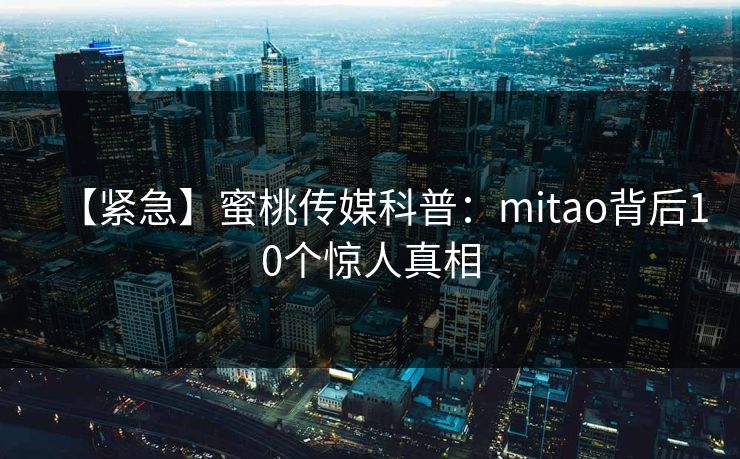 【紧急】蜜桃传媒科普：mitao背后10个惊人真相