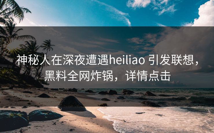 神秘人在深夜遭遇heiliao 引发联想，黑料全网炸锅，详情点击