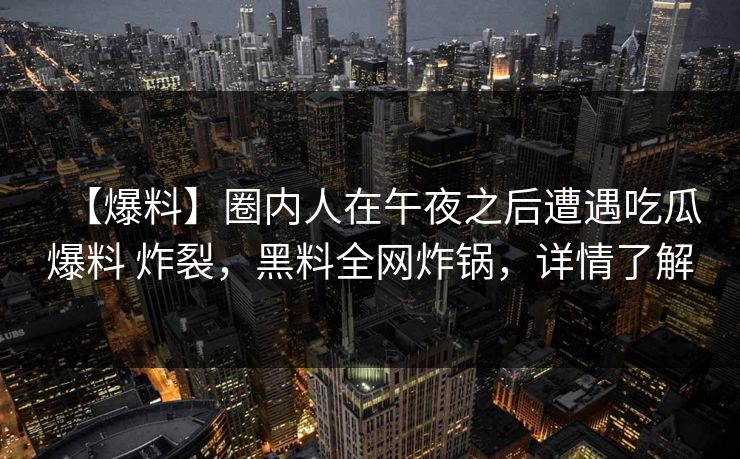 【爆料】圈内人在午夜之后遭遇吃瓜爆料 炸裂，黑料全网炸锅，详情了解