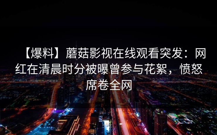 【爆料】蘑菇影视在线观看突发：网红在清晨时分被曝曾参与花絮，愤怒席卷全网