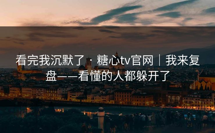 看完我沉默了 · 糖心tv官网｜我来复盘——看懂的人都躲开了