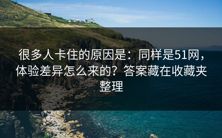 很多人卡住的原因是：同样是51网，体验差异怎么来的？答案藏在收藏夹整理