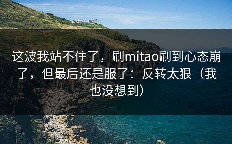 这波我站不住了，刷mitao刷到心态崩了，但最后还是服了：反转太狠（我也没想到）