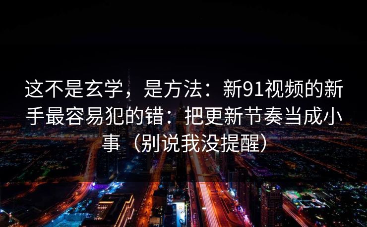 这不是玄学，是方法：新91视频的新手最容易犯的错：把更新节奏当成小事（别说我没提醒）